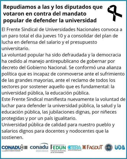Título: Repudiamos a las y los diputados que votaron en contra del mandato popular de defender la universidad.

La imagen de una cinta negra arriba a la derecha.

El Frente Sindical de Universidades Nacionales convoca a un paro total el día jueves 10 y a consolidar del plan de lucha en defensa del salario y el presupuesto universitario.

La voluntad popular ha sido defraudada y la democracia ha cedido al manejo antirepublicano de gobernar por decreto del Gobierno Nacional. Se conformó una alianza política que es incapaz de conmoverse ante el sufrimiento de las grandes mayorías, ante el reclamo de todos los sectores por sostener aquello que es fundamental: la universidad publica, la educación pública.

Este Frente Sindical manifiesta nuevamente la voluntad de luchar para defender la universidad publica, la salud y la educación pública, las jubilaciones dignas, por niñeces protegidas y por un país igualitario. Universidad publica de calidad para nuestro pueblo y salarios dignos para docentes y nodocentes que la sostienen.

Abajo los logos de CONADU, FEDUN, CTERA, FAGDUT, FATUN y UDA.