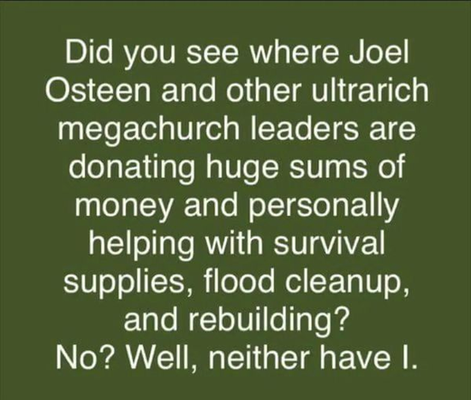 Did you see where Joel Osteen and other ultrarich megachurch leaders are donating huge sums of money and personally helping with survival supplies, flood cleanup, and rebuilding?

NO? Well, neither have I.