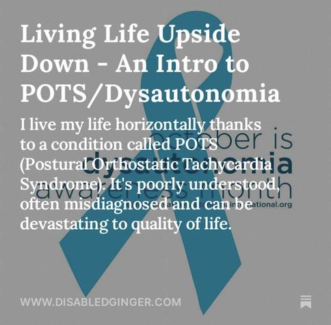Photo of a teal ribbon against a grey background. White text reads Living Life Upside Down - An Intro to POTS/ Dysautonomia I live my life horizontally thanks to a condition called Poisoer is (Postural Orthostatic TachyCardial a Syndrome) It's poorly understoodh often misdiagnosed and canind eational.org devastating to quality of life. WWW.DISABLEDGINGER.COM