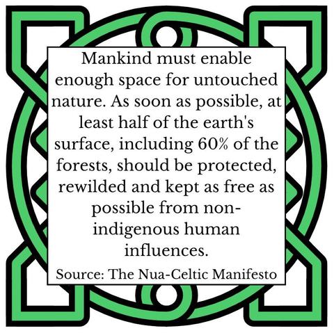 Mankind must enable enough space for untouched nature. As soon as possible, at least half of the earth's surface, including 60% of the forests, should be protected, rewilded and kept as free as possible from non-indigenous human influences.     Source: The Nua-Celtic Manifesto