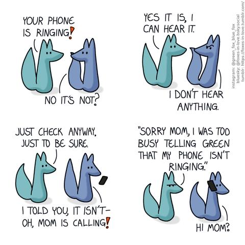 A comic of two foxes, one of whom is blue, the other is green. In this one, Blue turns around to look at Green, who is halting with his tail raised in alarm. Green: Your phone is ringing! Blue: No it's not?  Blue pulls back, incredulous, as Green leans in towards him insistently. Green: Yes it is, I can hear it. Blue: I don't hear anything.  Still arguing, Blue takes out his phone and looks at it in surprose. Green: Just check anyway, just to be sure. Blue: I told you, it isn't - oh, mom is calling!  Green frowns, sarcastically mimicking Blue's voice as Blue answers the phone. Green: "Sorry mom, I was too busy telling Green that my phoen isn't ringing." Blue: Hi mom?