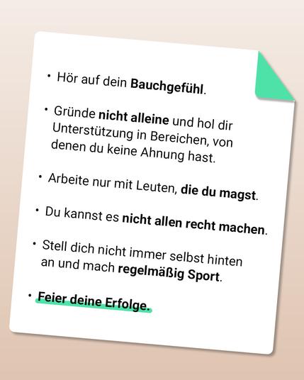 Die Grafik zeigt einen weißen Zettel auf folgende Stichpunkte stehen: Hör auf dein Bauchgefühl. Gründe nicht alleine und hol dir Unterstützung in Bereichen, von denen du keine Ahnung hast. Arbeite nur mit Leuten, die du magst. Du kannst es nicht allen recht machen.  Stell dich nicht immer selbst hinten an und mach regelmäßig Sport. Feier deine Erfolge.