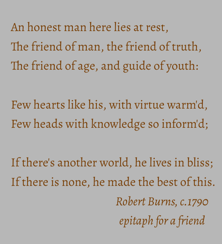 An honest man here lies at rest, 
The friend of man, the friend of truth, 
The friend of age, and guide of youth: 
Few hearts like his, with virtue warm'd, 
Few heads with knowledge so inform'd; 
If there's another world, he lives in bliss; 
If there is none, he made the best of this.

Robert Burns, c.1790
epitaph for a friend