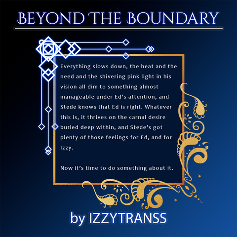 A spotlight for the upcoming Beyond the Boundary zine depicting a snippet of a fic by IZYTRANSS.
Everything slows down, the heat and the need and the shivering pink light in his vision all dim to something almost manageable under Ed’s attention, and Stede knows that Ed is right. Whatever this is, it thrives on the carnal desire buried deep within, and Stede’s got plenty of those feelings for Ed, and for Izzy.Now it’s time to do something about it.