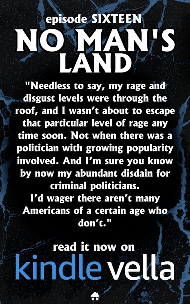 episode SIXTEEN
NO MAN'S LAND
"Needless to say, my rage and disgust levels were through the roof, and I wasn’t about to escape by that particular level of rage any time soon. Not when there was a politician with growing popularity involved. And I'm sure you know by now my abundant disdain for criminal politicians. 
I’d wager there aren’t many Americans of a certain age who don't."
read it now on
KINDLEVELLA
