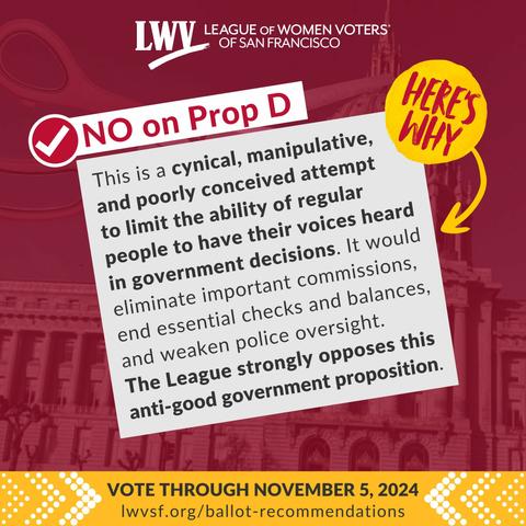 League of Women Voters of San Francisco. No on Proposition D. Here's why: This is a cynical, manipulative, and poorly conceived attempt to limit the ability of regular people to have their voices heard in government decisions. It would eliminate important commissions, end essential checks and balances, and weaken police oversight. The League strongly opposes this anti-good government proposition. Vote through November 5, 2024.