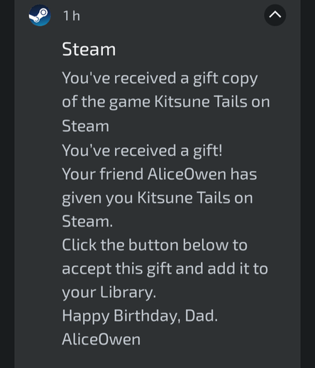 Steam
You've received a gift!

Your friend AliceOwen has given you Kitsune Tails on steam.

Click the button below to accept this gift and add it to your library.

Happy Birthday, Dad
AliceOwne