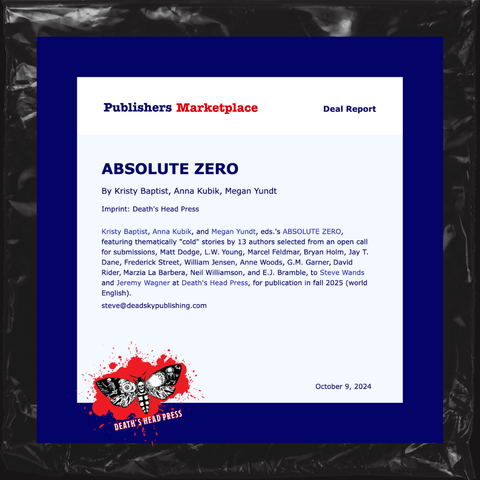Screenshot of a Publishers Marketplace deal report for
ABSOLUTE ZERO by editors Kristy Baptist, Anna Kubik, Megan Yundt for Death's Head Press, which will feature thematically "cold" stories by thirteen authors selected from an open call for submissions: Matt Dodge, L.W. Young, Marcel Feldmar, Bryan Holm, Jay T. Dane, Frederick Street, William Jensen, Anne Woods, G.M. Garner, David Rider, Marzia La Barbera, Neil Williamson, and E.J. Bramble, to Steve Wands and Jeremy Wagner at Death's Head Press, for publication in fall 2025 (world English). Dated October 9, 2024.