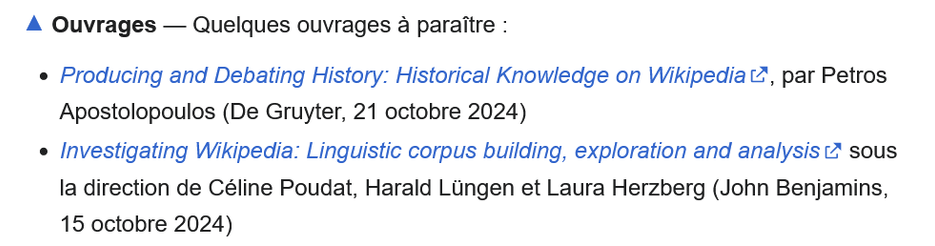 Producing and Debating History: Historical Knowledge on Wikipedia, par Petros Apostolopoulos (De Gruyter, 21 octobre 2024)
    Investigating Wikipedia: Linguistic corpus building, exploration and analysis sous la direction de Céline Poudat, Harald Lüngen et Laura Herzberg (John Benjamins, 15 octobre 2024)