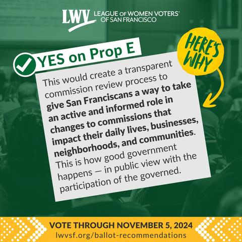 League of Women Voters of San Francisco. Yes on Proposition E. Here's why: This would create a transparent commission review process to give San Franciscans a way to take an active and informed role in changes to commissions that impact their daily lives, businesses, neighborhoods, and communities. This is how good government happens — in public view with the participation of the governed. Vote through November 5, 2024.