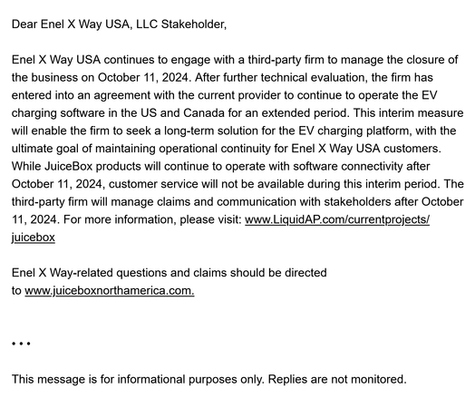 Dear Enel X Way USA, LLC Stakeholder, 

Enel X Way USA continues to engage with a third-party firm to manage the closure of the business on October 11, 2024. After further technical evaluation, the firm has entered into an agreement with the current provider to continue to operate the EV charging software in the US and Canada for an extended period. This interim measure will enable the firm to seek a long-term solution for the EV charging platform, with the ultimate goal of maintaining operational continuity for Enel X Way USA customers. While JuiceBox products will continue to operate with software connectivity after October 11, 2024, customer service will not be available during this interim period. The third-party firm will manage claims and communication with stakeholders after October 11, 2024. For more information, please visit: www.LiquidAP.com/currentprojects/juicebox 

Enel X Way-related questions and claims should be directed to www.juiceboxnorthamerica.com. 

• • •  

This message is for informational purposes only. Replies are not monitored.