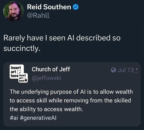 @Rahll :
"Rarely have I seen Al described so succinctly."

@jeffowski :
"The underlying purpose of Al is to allow wealth to access skill while removing from the skilled the ability to access wealth. #ai #generativeAl "