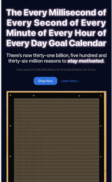 Screenshot 2 of a marketing email. It has the following text with a picture of what looks like a panel of tiny buttons, so small they appear like a grill:
The Every Millisecond of Every Second of Every Minute of Every Hour of Every Day Goal Calendar 
There's now thirty-one billion, five hundred and thirty-six million reasons to stay motivated. 
From only $31,536,000.000 or $1,314,000,000/mo for 24 mo