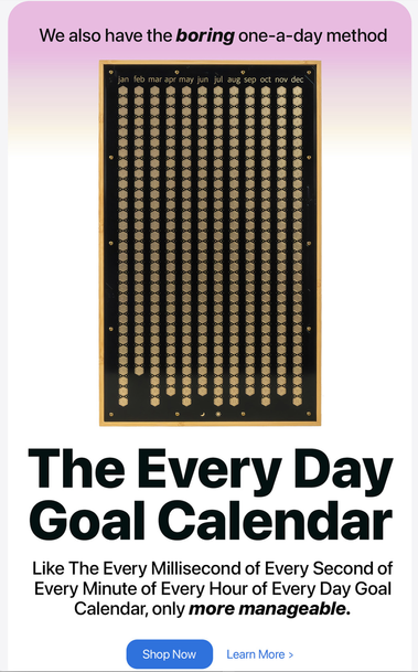 Screenshot 3 of a marketing email. It has a picture on a wall calendar with 365 days on it, each day is a button. It has the following text:
We also have the boring one-a-day method
The Every Millisecond of Every Second of Every Minute of Every Hour of Every Day Goal Calendar, only more manageable. Shop Now Learn More >