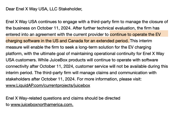 Screenshot of an email that says:

Dear Enel X Way USA, LLC Stakeholder, 
 
Enel X Way USA continues to engage with a third-party firm to manage the closure of the business on October 11, 2024. After further technical evaluation, the firm has entered into an agreement with the current provider to continue to operate the EV charging software in the US and Canada for an extended period. This interim measure will enable the firm to seek a long-term solution for the EV charging platform, with the ultimate goal of maintaining operational continuity for Enel X Way USA customers. While JuiceBox products will continue to operate with software connectivity after October 11, 2024, customer service will not be available during this interim period. The third-party firm will manage claims and communication with stakeholders after October 11, 2024. For more information, please visit: www.LiquidAP.com/currentprojects/juicebox 
 
Enel X Way-related questions and claims should be directed to www.juiceboxnorthamerica.com.