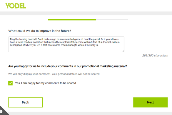 A web feedback form for Yodel. They ask "What could we do to improve in the future".

I reply: "Ring the fucking doorbell. Don't make us go on an unwanted game of hunt the parcel. Or if your drivers have a weird medical condition that means they explode if they come within 3 feet of a doorbell, write a description of where you left it that bears some resemblance to where it actually is."

I ticked the box that says I'm happy for them to share my comments in their promotional marketing material