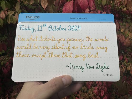 A pen quote of Henry Van Dyke that reads, “Use what talents you possess; the woods would be very silent if no birds sang there except those that sang best.”

Written in Robinson Crusoe, Pelikan Edelstein Golden Beryl & Montblanc Irish Green.