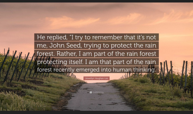 He said I try to remember that it’s not me, John Seed, trying to protect the rainforest. Rather, I am part of the rainforest protecting itself. I am that part of the rainforest recently emerged into human thinking.