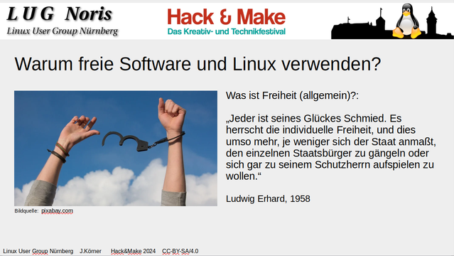 Bild: Deckblatt des Vortrages "Warum freie Software und Linux verwenden?". Es besteht am oberen Rand aus einer weißen Kopfzeile mit drei Logos. Links steht "LUG Noris Linux User Group Nürnberg", in der Mitte das Logo der Hack und Make und rechts davon unser Logo mit dem Tux mit der Burg im Hintergrund.
In der Mitte ein Bild einer Person, welche ihre Handschellen gesprengt hat. Rechts daneben ein Zitat von Ludwig Erhard:

Was ist Freiheit (allgemein)?:
„Jeder ist seines Glückes Schmied. Es herrscht die individuelle Freiheit, und dies umso mehr, je weniger sich der Staat anmaßt, den einzelnen Staatsbürger zu gängeln oder sich gar zu seinem Schutzherrn aufspielen zu wollen, 1958"