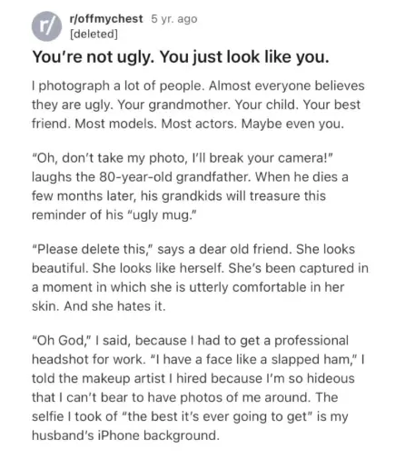 a screenshot of a reddit post:
"You're not ugly. You just look like you.
I photograph a lot of people. Almost everyone believes
they are ugly. Your grandmothen Your child. Your best
friend. Most models. Most actors. Maybe even you,
"Oh, don't take my photo, ľll break your camera!"
laughs the 80-year-old grandfather. When he dies a
few months later, his grandkids will treasure this
reminder of his "ugly mug."
"Please delete this,” says a dear old friend. She looks
beautiful. She looks like herself. She's been captured in
a moment in which she is utterly comfortable in her
skin. And she hates ił.
"Oh God,” I said, because I had to get a professional
headshot for work. "l have a face like a slapped ham," I
told the makeup artist I hired because ľm so hideous
that I can't bear to have photos of me around. The
selfie I took of "the best iťs ever going to get" is my
husbanďs iPhone background."