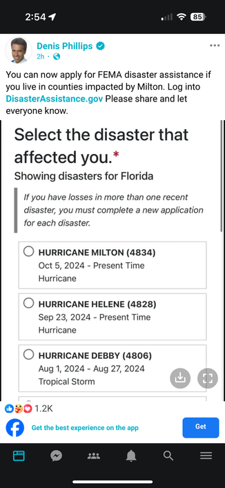 Facebook post from Denis Phillips:  You can now apply for FEMA disaster assistance if you live in counties impacted by Milton. Log into DisasterAssistance.gov Please share and let everyone know. 

Screen shot of a FEMA application: Select the disaster that affected you. * Showing disasters for Florida 
If you have losses in more than one recent disaster, you must complete a new application for each disaster. • HURRICANE MILTON (4834) Oct 5, 2024 - Present Time Hurricane • HURRICANE HELENE (4828) Sep 23, 2024 - Present Time Hurricane HURRICANE DEBBY (4806) Aug 1, 2024 - Aug 27, 2024 Tropical Storm