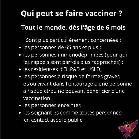 Qui peut se faire vacciner ?
Tout le monde, dès l'âge de 6 mois
Sont plus particulièrement concernées :
• les personnes de 65 ans et plus;
• les personnes immunodéprimées (pour qui les rappels sont parfois plus rapprochés);
• les résident-es d'EHPAD et USLD;
• les personnes à risque de formes graves et/ou vivant dans l'entourage d'une personne à risque et/ou ne pouvant bénéficier d'une vaccination.
• les personnes enceintes
• les soignant-es comme toutes personnes en contact avec le public