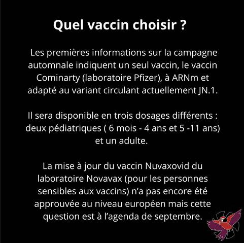 Quel vaccin choisir ?
Les premières informations sur la campagne automnale indiquent un seul vaccin, le vaccin Cominarty (laboratoire Pfizer), à ARNm et adapté au variant circulant actuellement JN.1.
Il sera disponible en trois dosages différents : deux pédiatriques (6 mois - 4 ans et 5 -11 ans)
et un adulte.
La mise à jour du vaccin Nuvaxovid du laboratoire Novavax (pour les personnes sensibles aux vaccins) n'a pas encore été approuvée au niveau européen mais cette question est à l'agenda de septembre.