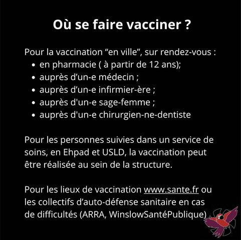 Où se faire vacciner?
Pour la vaccination "en ville", sur rendez-vous :
• en pharmacie (à partir de 12 ans);
• auprès d'un-e médecin ;
• auprès d'un-e infirmier-ère;
• auprès d'un-e sage-femme;
• auprès d'un-e chirurgien-ne-dentiste
Pour les personnes suivies dans un service de soins, en Ehpad et USLD, la vaccination peut être réalisée au sein de la structure.
Pour les lieux de vaccination www.sante.fr ou les collectifs d'auto-défense sanitaire en cas de difficultés (ARRA, WinslowSanté Publique)