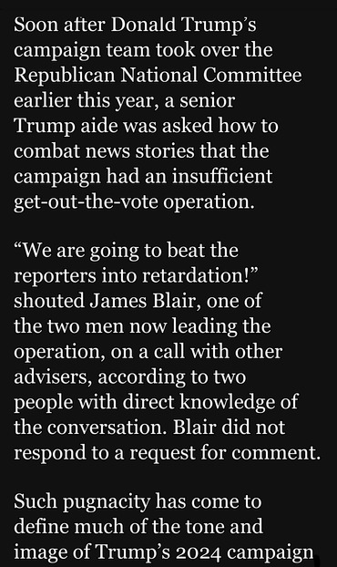 Soon atter Donald Trump’s campaign team took over the Republican National Committee earlier this year, a senior
Trump aide was asked by a how to combat news stories that the campaign had an insufficient get-out-the-vote operation.

“We are going to beat the reporters into retardation!” shouted James Blair, one of
the two men now leading the operation, on a call with other advisers, according to two
people with direct knowledge of the conversation. 

 Such pugnacity has come to define much of the tone and image of Trump’s 2024 campaign