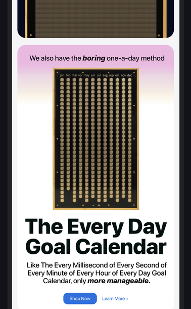 Finally a picture of the everyday calendar. White background, A wooden picture frame with dots symbolising every day of the year. Books headline in black: We also have the boring one-a-day method
Smaller text,
The Every Day Goal Calendar
Even smaller text
Like The Every Millisecond of Every Second of Every Minute of Every Hour of Every Day Goal Calendar, only more manageable.
Shop Now
Learn More