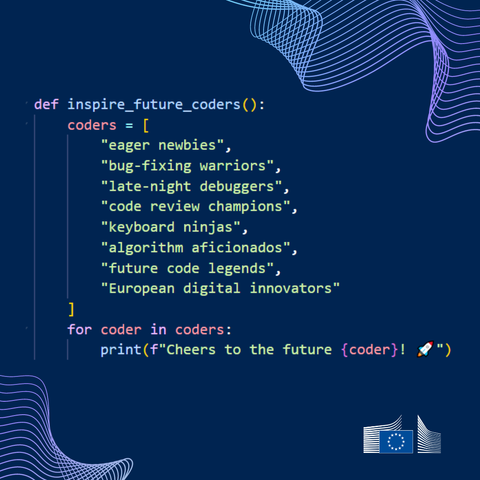 A visual with a monochrome background and abstract bent lines on the top-right and bottom-left sides. At the centre is the following text:  
 
def inspire_future_coders(): 
    coders = [ 
        "eager newbies", 
        "bug-fixing warriors", 
        "late-night debuggers", 
        "code review champions", 
        "keyboard ninjas", 
        "algorithm aficionados", 
        "future code legends", 
        "European digital innovators" 
    ] 
    for coder in coders: 
        print(f"Cheers to the future {coder}! 🚀") 

On the bottom-right side is the logo of the European Commission.