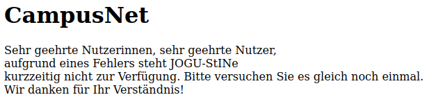 Screenshot der Fehlerseite des Anmeldeportals der Uni Mainz:
CampusNet
Sehr geehrte Nutzerinnen, sehr geehrte Nutzer,
aufgrund eines Fehlers steht JOGU-StINe
kurzzeitig nicht zur Verfügung. Bitte versuchen Sie es gleich noch einmal.
Wir danken für Ihr Verständnis!