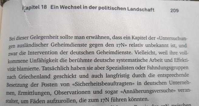 Foto des Textes:

Kapitel 18 Ein Wechsel in der politischen Landschaft 

209 

Bei dieser Gelegenheit sollte man erwähnen, dass ein Kapitel der «Untersuchungen ausländischer Geheimdienste gegen den 17N» relativ unbekannt ist, und zwar die Intervention der deutschen Geheimdienste. Vielleicht, weil ihre vollkommene Unfähigkeit die berühmte deutsche systematische Arbeit und Effektvität blamierte. Tatsächlich haben sie aber Spezialisten oder Fahndungsgruppen nach Griechenland geschickt und auch langfristig durch die entsprechende Besetzung der Posten von «Sicherheitsbeauftragten» in deutschen Unternehmen, Ermittlungen, Observationen und sogar «Annäherungsversuche» veranstaltet, um Fäden aufzurollen, die zum 17N führen könnten.