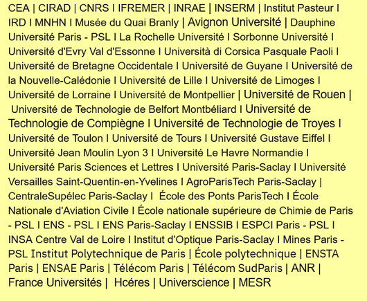 CEA | CIRAD | CNRS I IFREMER | INRAE | INSERM | Institut Pasteur I IRD I MNHN I Musée du Quai Branly | Avignon Université | Dauphine Université Paris - PSL I La Rochelle Université I Sorbonne Université I Université d'Evry Val d'Essonne I Università di Corsica Pasquale Paoli I Université de Bretagne Occidentale I Université de Guyane I Université de la Nouvelle-Calédonie I Université de Lille I Université de Limoges I Université de Lorraine I Université de Montpellier | Université de Rouen | Université de Technologie de Belfort Montbéliard I Université de Technologie de Compiègne I Université de Technologie de Troyes I Université de Toulon I Université de Tours I Université Gustave Eiffel I Université Jean Moulin Lyon 3 I Université Le Havre Normandie I Université Paris Sciences et Lettres I Université Paris-Saclay I Université Versailles Saint-Quentin-en-Yvelines I AgroParisTech Paris-Saclay | CentraleSupélec Paris-Saclay I  École des Ponts ParisTech I École Nationale d'Aviation Civile I École nationale supérieure de Chimie de Paris - PSL I ENS - PSL I ENS Paris-Saclay I ENSSIB I ESPCI Paris - PSL I INSA Centre Val de Loire I Institut d’Optique Paris-Saclay I Mines Paris - PSL Institut Polytechnique de Paris | École polytechnique | ENSTA Paris | ENSAE Paris | Télécom Paris | Télécom SudParis | ANR | France Universités |  Hcéres | Universcience | MESR