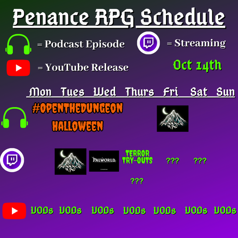 Purple and black background with white and green text reading "Penance RPG Schedule Oct. fourteenth"
Green headphones are marked as a new podcast episode, a twitch logo as streaming and a YouTube logo as YouTube release.

The lower half has a table with the days Sunday to Monday, with row one being podcast episode, two being twitch and row three being youtube. Underneath are logos for each game.

Monday -   VODs
Tuesday - A Halloween stream and VODs
Wednesday - PalWorld and VODs
Thursday - A Halloween podcast episode Terror try outs and VODs
Friday -  a Halloween podcast episode and VODs
Saturday - streaming question marks and VODs
Sunday - VODs