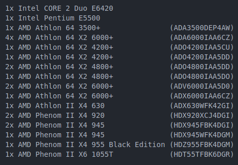 List containing:
1x Intel CORE 2 Duo E6420
1x Intel Pentium E5500
1x AMD Athlon 64 3500+ (ADA3500DEP4AW)
4x AMD Athlon 64 X2 6000+ (ADA6000IAA6CZ)
1x AMD Athlon 64 X2 4200+ (ADO4200IAA5CU)
1x AMD Athlon 64 X2 4200+ (ADO4200IAA5DD)
2x AMD Athlon 64 X2 4800+ (ADO4800IAA5DD)
1x AMD Athlon 64 X2 4800+ (ADO4800IAA5DO)
2x AMD Athlon 64 X2 6000+ (ADV6000IAA5D0)
1x AMD Athlon 64 X2 6000+ (ADX6000IAA6CZ)
1x AMD Athlon II X4 630 (ADX630WFK42GI)
2x AMD Phenom II X4 920 (HDX920XCJ4DGI)
2x AMD Phenom II X4 945 (HDX945FBK4DGI)
1x AMD Phenom II X4 945 (HDX945WFK4DGM)
1x AMD Phenom II X4 955 Black Edition (HDZ955FBK4DGM)
1x AMD Phenom II X6 1055T (HDT55TFBK6DGR)