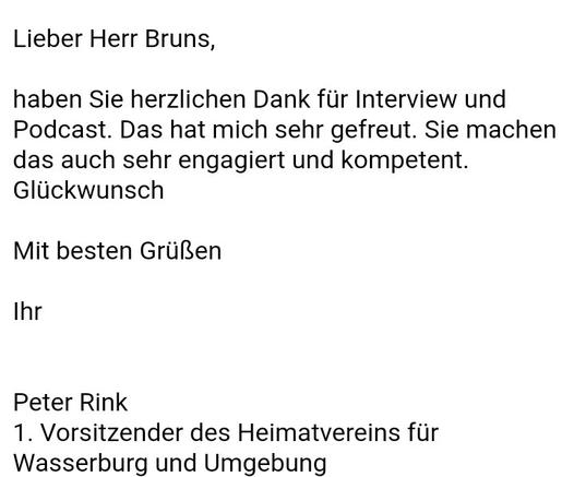 Lieber Herr Bruns,

haben Sie herzlichen Dank für Interview und Podcast. Das hat mich sehr gefreut. Sie machen das auch sehr engagiert und kompetent. Glückwunsch

Mit besten Grüßen

Ihr


Peter Rink
1. Vorsitzender des Heimatvereins für Wasserburg und Umgebung