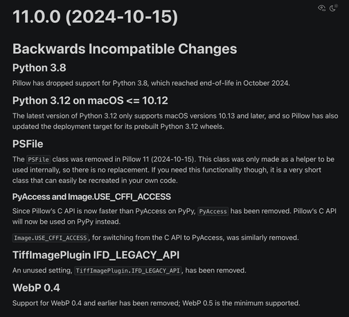 11.0.0 (2024-10-15)
Backwards Incompatible Changes
Python 3.8
Pillow has dropped support for Python 3.8, which reached end-of-life in October 2024.

Python 3.12 on macOS <= 10.12
The latest version of Python 3.12 only supports macOS versions 10.13 and later, and so Pillow has also updated the deployment target for its prebuilt Python 3.12 wheels.

PSFile
The PSFile class was removed in Pillow 11 (2024-10-15). This class was only made as a helper to be used internally, so there is no replacement. If you need this functionality though, it is a very short class that can easily be recreated in your own code.

PyAccess and Image.USE_CFFI_ACCESS
Since Pillow’s C API is now faster than PyAccess on PyPy, PyAccess has been removed. Pillow’s C API will now be used on PyPy instead.

Image.USE_CFFI_ACCESS, for switching from the C API to PyAccess, was similarly removed.

TiffImagePlugin IFD_LEGACY_API
An unused setting, TiffImagePlugin.IFD_LEGACY_API, has been removed.

WebP 0.4
Support for WebP 0.4 and earlier has been removed; WebP 0.5 is the minimum supported.