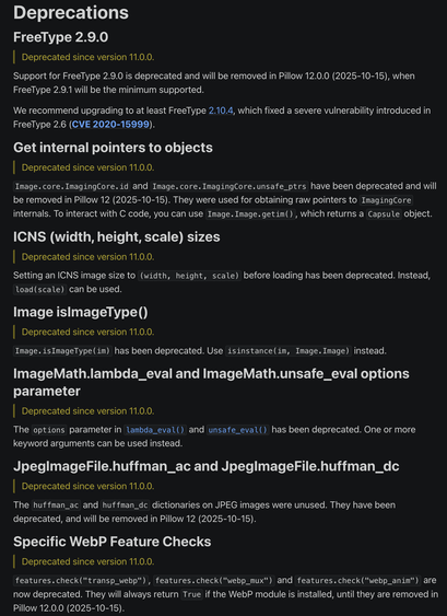 Deprecations
FreeType 2.9.0
Deprecated since version 11.0.0.

Support for FreeType 2.9.0 is deprecated and will be removed in Pillow 12.0.0 (2025-10-15), when FreeType 2.9.1 will be the minimum supported.

We recommend upgrading to at least FreeType 2.10.4, which fixed a severe vulnerability introduced in FreeType 2.6 (CVE 2020-15999).

Get internal pointers to objects
Deprecated since version 11.0.0.

Image.core.ImagingCore.id and Image.core.ImagingCore.unsafe_ptrs have been deprecated and will be removed in Pillow 12 (2025-10-15). They were used for obtaining raw pointers to ImagingCore internals. To interact with C code, you can use Image.Image.getim(), which returns a Capsule object.

ICNS (width, height, scale) sizes
Deprecated since version 11.0.0.

Setting an ICNS image size to (width, height, scale) before loading has been deprecated. Instead, load(scale) can be used.

Image isImageType()
Deprecated since version 11.0.0.

Image.isImageType(im) has been deprecated. Use isinstance(im, Image.Image) instead.

ImageMath.lambda_eval and ImageMath.unsafe_eval options parameter
Deprecated since version 11.0.0.

The options parameter in lambda_eval() and unsafe_eval() has been deprecated. One or more keyword arguments can be used instead.

JpegImageFile.huffman_ac and JpegImageFile.huffman_dc
Deprecated since version 11.0.0.

See the release notes for more.
