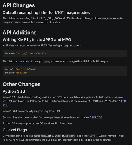API Changes
Default resampling filter for I;16* image modes
The default resampling filter for I;16, I;16L, I;16B and I;16N has been changed from Image.NEAREST to Image.BICUBIC, to match the majority of modes.

API Additions
Writing XMP bytes to JPEG and MPO
XMP data can now be saved to JPEG files using an xmp argument:

im.save("out.jpg", xmp=b"test")
The data can also be set through info, for use when saving either JPEG or MPO images:

im.info["xmp"] = b"test"
im.save("out.jpg")
Other Changes
Python 3.13
Pillow 10.4.0 had wheels built against Python 3.13 beta, available as a preview to help others prepare for 3.13, and to ensure Pillow could be used immediately at the release of 3.13.0 final (2024-10-07, PEP 719).

Pillow 11.0.0 now officially supports Python 3.13.

Support has also been added for the experimental free-threaded mode of PEP 703.

Python 3.13 only supports macOS versions 10.13 and later.

C-level Flags
Some compiling flags like WITH_THREADING, WITH_IMAGECHOPS, and other WITH_* were removed. These flags were not available through the build system, but they could be edited in the C source.