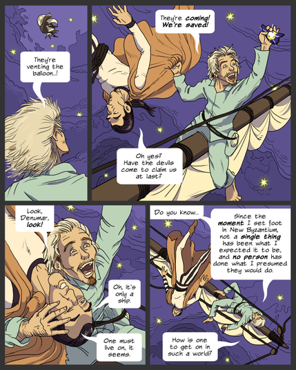Panel 1: Lemuel looks up at a distant ship. Lemuel: They're venting the balloon..!
panel 2: Lemuel joyfully yanks on Denumar's cloak, while Denumar floats in apathy. Lemuel: They're coming! We're saved! Denumar: Oh, yes? Have the devils come to claim us at last?
panel 3: Lemuel pulls Denumar's head in close. Denumar is upside down. Lemuel directs his face upward. Lemuel: Look, Denumar, look! Denumar: Oh, it's only a ship. One must live on, it seems.
panel 4: Lemuel collapses against the yard. Denumar floats freely on his tether. Lemuel: Do you know...Since the moment I set foot in New Byzantium, not a single thing has been what I expected, and no person has done what I presumed they would do. How is one to get on in such a world?