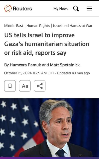 Screenshot from Reuters:

US tells Israel to improve Gaza's humanitarian situation or risk aid, reports say

By Humeyra Pamuk and Matt Spetalnick
October 15, 202411:29 AM EDTUpdated 43 min ago