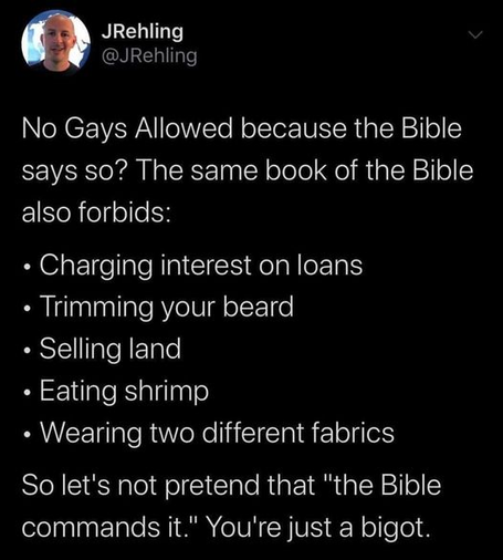 JRehling
@JRehling

No Gays Allowed because the Bible says so? The same book of the Bible also forbids:

- Charging interest on loans
- Trimming your beard
- Selling land
- Eating shrimp
- Wearing two different fabrics

So let's not pretend that "the Bible commands it." You're just a bigot.