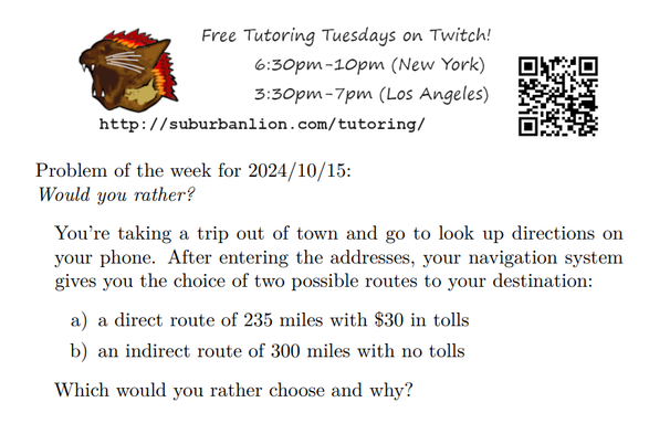 An advertisement with a flaming lion head logo and QR code,
with text reading as follows:

Free Tutoring Tuesday on Twitch!
6:30pm-10pm (New York),  3:30pm-7pm (Los Angeles) 

http://suburbanlion.com/tutoring/ 

Problem of the week for 2024/10/15:
Would you rather?

You’re taking a trip out of town and go to look up directions on
your phone. After entering the addresses, your navigation system
gives you the choice of two possible routes to your destination:
a) a direct route of 235 miles with $30 in tolls
b) an indirect route of 300 miles with no tolls
Which would you rather choose and why?