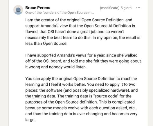 screenshot of Bruce Perens commenting on the OSAID by OSI:

I am the creator of the original Open Source Definition, and support Amanda’s view that the Open Source AI Definition is flawed, that OSI hasn’t done a great job and so weren’t necessarily the best team to do this. In my opinion, the result is less than Open Source.

I have supported Amanda’s views for a year, since she walked off of the OSI board, and told me she felt they were going about it wrong and nobody would listen.

You can apply the original Open Source Definition to machine learning and I feel it works better. You need to apply it to two pieces: the software (and possibly specialized hardware), and the training data. The training data is “source code” for the purposes of the Open Source definition. This is complicated because some models evolve with each question asked, etc., and thus the training data is ever changing and becomes very large.