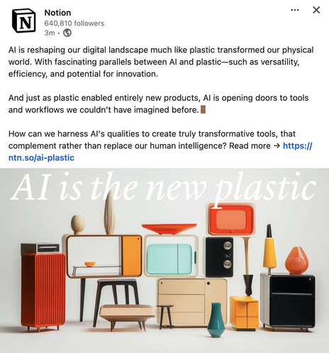 A post on LinkedIn from Notion that reads: AI is reshaping our digital landscape much like plastic transformed our physical world. With fascinating parallels between AI and plastic—such as versatility, efficiency, and potential for innovation.

And just as plastic enabled entirely new products, AI is opening doors to tools and workflows we couldn't have imagined before.🚪 

How can we harness AI's qualities to create truly transformative tools, that complement rather than replace our human intelligence? Read more →

An image below shows a bunch of plastic looking furniture with the phrase "AI is the new plastic"