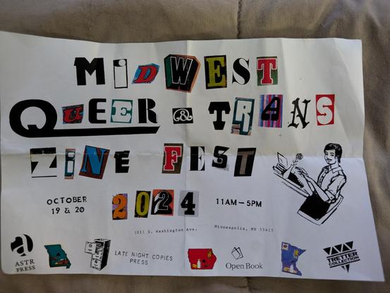 Photo of a flyer, with title text made from letters cut out of other media (like magazines), the rest of the text is in other fonts

Midwest Queer & Trans Zine Fest 2024
Oct 19 & 20 
11AM - 5PM 
1011 S. Washington Ave
Minneapolis, MN 55415

Sponsors: ASTR Press, Late Night Copies, Open Books, Tretter Collection. There is also a logo I don't recognize, it is the State of Minnesota in blue, with what I think are agriculture products inside.