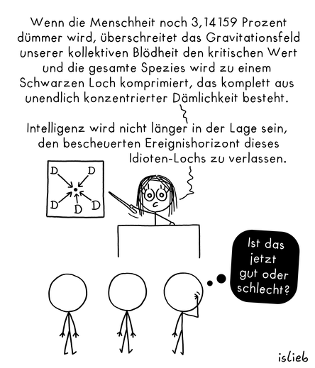 Wissenschaft-Strichweibchen hinter Podium zeigt auf Grafik mit mehreren Ds's, die sich auf einen zentralen Punkt zubewegen. Sagt "Wenn die Menschheit noch 3,14159 Prozent dümmer wird, überschreitet das Gravitationsfeld unserer kollektiven Blödheit den kritischen Wert und die gesamte Spezies wird zu einem Schwarzen Loch komprimiert, das komplett aus unendlich konzentrierter Dämlichkeit besteht.

Intelligenz wird nicht länger in der Lage sein, den bescheuerten Ereignishorizont dieses Idioten-Lochs zu verlassen."

3 Zuschauer Strichmännchen, eines davon kratzt sich am Kopf, Gedankenblase" Ist das jetzt gut oder schlecht? "