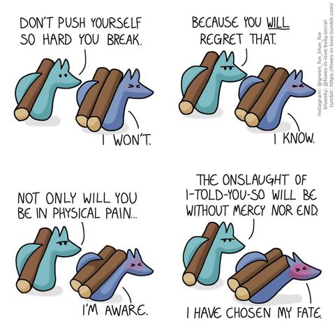 A comic of two foxes, one of whom is blue, the other is green. In this one, Blue and Green are carrying logs on their backs. Green is comfortably carrying one, while Blue is carrying two, and slowly sinking under their weight. Green: Don't push yourself so hard you break. Blue: I won't.  Green frowns menacingly, although Blue is too busy struggling under the weight to notice. Green: Because you will regret that. Blue: I know. Green: Not only will you be in physical pain... Blue: I'm aware. Green: But the onslaught of I-told-you-so will be without mercy nor end. Blue: I have chosen my fate.