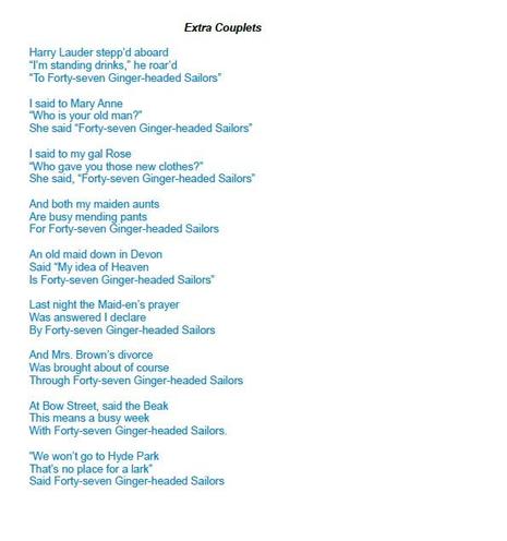 Additional page for the song "Forty-Seven Ginger-Headed Sailors". Text:

Extra Couplets

Harry Lauder stepp’d aboard
“I’m standing drinks,” he roar’d
“To Forty-seven Ginger-headed Sailors”

I said to Mary Anne
“Who is your old man?”
She said “Forty-seven Ginger-headed Sailors”

I said to my gal Rose
“Who gave you those new clothes?”
She said, “Forty-seven Ginger-headed Sailors”

And both my maiden aunts
Are busy mending pants
For Forty-seven Ginger-headed Sailors

An old maid down in Devon
Said “My idea of Heaven
Is Forty-seven Ginger-headed Sailors”

Last night the Maid-en’s prayer
Was answered I declare
By Forty-seven Ginger-headed Sailors

And Mrs. Brown’s divorce
Was brought about of course
Through Forty-seven Ginger-headed Sailors

At Bow Street, said the Beak
This means a busy week
With Forty-seven Ginger-headed Sailors.

“We won’t go to Hyde Park
That’s no place for a lark”
Said Forty-seven Ginger-headed Sailors